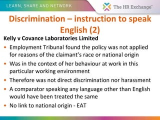 Discrimination – instruction to speak
English (2)
Kelly v Covance Laboratories Limited
• Employment Tribunal found the policy was not applied
for reasons of the claimant’s race or national origin
• Was in the context of her behaviour at work in this
particular working environment
• Therefore was not direct discrimination nor harassment
• A comparator speaking any language other than English
would have been treated the same
• No link to national origin - EAT
 