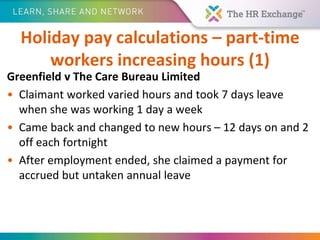 Holiday pay calculations – part-time
workers increasing hours (1)
Greenfield v The Care Bureau Limited
• Claimant worked varied hours and took 7 days leave
when she was working 1 day a week
• Came back and changed to new hours – 12 days on and 2
off each fortnight
• After employment ended, she claimed a payment for
accrued but untaken annual leave
 