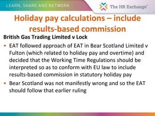 Holiday pay calculations – include
results-based commission
British Gas Trading Limited v Lock
• EAT followed approach of EAT in Bear Scotland Limited v
Fulton (which related to holiday pay and overtime) and
decided that the Working Time Regulations should be
interpreted so as to conform with EU law to include
results-based commission in statutory holiday pay
• Bear Scotland was not manifestly wrong and so the EAT
should follow that earlier ruling
 