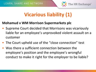 Vicarious liability (1)
Mohamud v WM Morrison Supermarkets plc
• Supreme Court decided that Morrisons was vicariously
liable for an employee’s unprovoked violent assault on a
customer
• The Court upheld use of the “close connection” test
• Was there a sufficient connection between the
employee’s position and the employee’s wrongful
conduct to make it right for the employer to be liable?
 