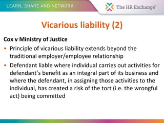 Vicarious liability (2)
Cox v Ministry of Justice
• Principle of vicarious liability extends beyond the
traditional employer/employee relationship
• Defendant liable where individual carries out activities for
defendant’s benefit as an integral part of its business and
where the defendant, in assigning those activities to the
individual, has created a risk of the tort (i.e. the wrongful
act) being committed
 