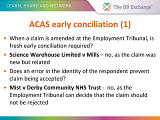 ACAS early conciliation (1)
• When a claim is amended at the Employment Tribunal, is
fresh early conciliation required?
• Science Warehouse Limited v Mills – no, as the claim was
new but related
• Does an error in the identity of the respondent prevent
claim being accepted?
• Mist v Derby Community NHS Trust - no, as the
Employment Tribunal can decide that the claim should
not be rejected
 