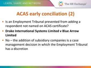 ACAS early conciliation (2)
• Is an Employment Tribunal prevented from adding a
respondent not named on ACAS certificate?
• Drake International Systems Limited v Blue Arrow
Limited
• No – the addition of subsidiary companies is a case
management decision in which the Employment Tribunal
has a discretion
 