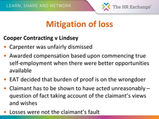 Mitigation of loss
Cooper Contracting v Lindsey
• Carpenter was unfairly dismissed
• Awarded compensation based upon commencing true
self-employment when there were better opportunities
available
• EAT decided that burden of proof is on the wrongdoer
• Claimant has to be shown to have acted unreasonably –
question of fact taking account of the claimant’s views
and wishes
• Losses were not the claimant’s fault
 