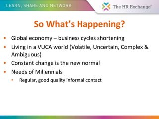 So What’s Happening?
• Global economy – business cycles shortening
• Living in a VUCA world (Volatile, Uncertain, Complex &
Ambiguous)
• Constant change is the new normal
• Needs of Millennials
• Regular, good quality informal contact
 