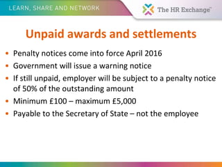 Unpaid awards and settlements
• Penalty notices come into force April 2016
• Government will issue a warning notice
• If still unpaid, employer will be subject to a penalty notice
of 50% of the outstanding amount
• Minimum £100 – maximum £5,000
• Payable to the Secretary of State – not the employee
 