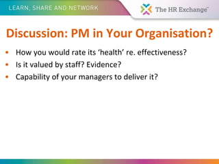 Discussion: PM in Your Organisation?
• How you would rate its ‘health’ re. effectiveness?
• Is it valued by staff? Evidence?
• Capability of your managers to deliver it?
 