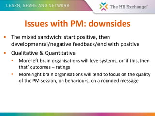 Issues with PM: downsides
• The mixed sandwich: start positive, then
developmental/negative feedback/end with positive
• Qualitative & Quantitative
• More left brain organisations will love systems, or ‘if this, then
that’ outcomes – ratings
• More right brain organisations will tend to focus on the quality
of the PM session, on behaviours, on a rounded message
 