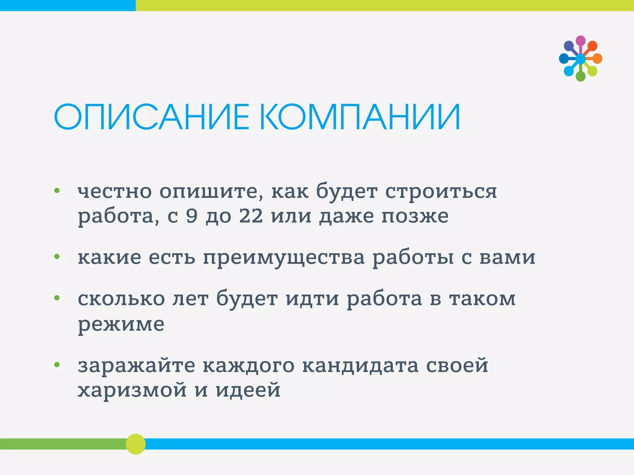 ОПИСАНИЕ КОМПАНИИ
• честно опишите, как будет строиться
работа, с 9 до 22 или даже позже
• какие есть преимущества работы с вами
• сколько лет будет идти работа в таком
режиме
• заражайте каждого кандидата своей
харизмой и идеей
 