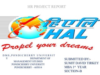 HR PROJECT REPORT




DMS,PONDICHERRY UNIVERSIT
 Y              DEPARTMENT OF   SUBMITTED BY:-
     MANAGEMENT STUDIES
    PONDICHERRY UNIVERSITY      SUMIT DAVID TIRKEY
      PONDICHERRY – 605014      MBA 1st YEAR
                                SECTION-B
 