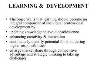 LEARNING & DEVELOPMENT

• The objective is that learning should become an
  integral component of individual professional
  development by:
• updating knowledge to avoid obsolescence
• enhancing creativity & innovation
• continuously identify potential for shouldering
  higher responsibilities
• enlarge market share through competitive
  advantage and strategic thinking to take up
  challenges.
 