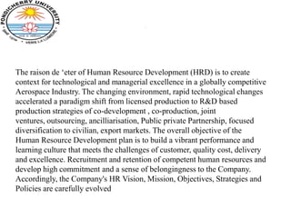 .




The raison de ‘eter of Human Resource Development (HRD) is to create
context for technological and managerial excellence in a globally competitive
Aerospace Industry. The changing environment, rapid technological changes
accelerated a paradigm shift from licensed production to R&D based
production strategies of co-development , co-production, joint
ventures, outsourcing, ancilliarisation, Public private Partnership, focused
diversification to civilian, export markets. The overall objective of the
Human Resource Development plan is to build a vibrant performance and
learning culture that meets the challenges of customer, quality cost, delivery
and excellence. Recruitment and retention of competent human resources and
develop high commitment and a sense of belongingness to the Company.
Accordingly, the Company's HR Vision, Mission, Objectives, Strategies and
Policies are carefully evolved
 