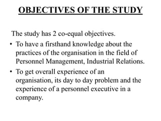 OBJECTIVES OF THE STUDY

 The study has 2 co-equal objectives.
• To have a firsthand knowledge about the
  practices of the organisation in the field of
  Personnel Management, Industrial Relations.
• To get overall experience of an
  organisation, its day to day problem and the
  experience of a personnel executive in a
  company.
 