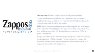 Gestion des Ressources Humaines - Christelle Letist 54
Zappos.com délivre à un processus d’intégration intensif.
Durant une formation intensive de 5 semaines, les nouveaux
employés de Zappos apprennent les valeurs et les procédures de
l'organisation. A la fin de la formation,
2000 $ leur sont proposés pour quitter l’entreprise si il estime que
rester travailler chez Zappos n’est pas un bon choix pour eux. À ce
jour, seulement environ 1% des stagiaires ont accepté l’offre et
quitté l’entreprise.
Il s’agit peut-être d’une des raisons pour laquelle, même si Zappos
compte plus de 1300 employés, l'entreprise est en mesure de
maintenir une structure organisationnelle relativement plate et se
targue de son extrême transparence.
 