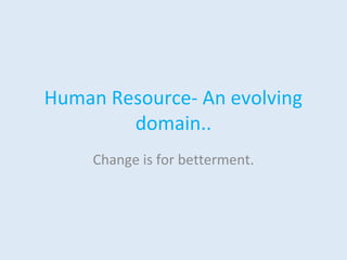 Human Resource- An evolving 
domain.. 
Change is for betterment. 
 