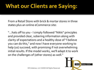 HR Initiatives, LLC ©2009 All Rights Reserved From a Retail Store with brick & mortar stores in three states plus an online eCommerce site: “… hats off to you - I simply followed "Nikki" principles and provided clear, sobering information along with clarity of expectations and a healthy dose of "I believe you can do this," and now I have everyone working to help (us) succeed, with promising if not overwhelming initial results. If the model works, we'll adapt it to work on the challenges of (other stores) as well.” What our Clients are Saying: 