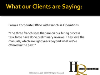 HR Initiatives, LLC ©2009 All Rights Reserved From a Corporate Office with Franchise Operations: “ The three franchisees that are on our hiring process task force have done preliminary reviews. They love the manuals, which are light years beyond what we’ve offered in the past.” What our Clients are Saying: 