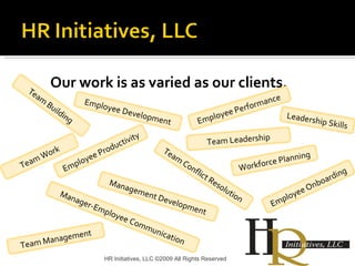 Our work is as varied as our clients. HR Initiatives, LLC ©2009 All Rights Reserved Team Building Employee Development Employee Onboarding Employee Productivity Leadership Skills Workforce Planning Team Leadership Team Work Management Development Team Management Manager-Employee Communication Employee Performance  Team Conflict Resolution 