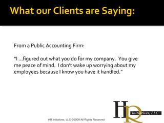HR Initiatives, LLC ©2009 All Rights Reserved From a Public Accounting Firm: “ I …figured out what you do for my company.  You give me peace of mind.  I don’t wake up worrying about my employees because I know you have it handled.” What our Clients are Saying: 