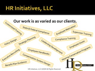 Our work is as varied as our clients. HR Initiatives, LLC ©2009 All Rights Reserved Customized Training State & Federal Compliance Hearing Conservation Programs Strategic Planning Supervisor Training Employee Issues Compliance Training Policy Design Employee Handbooks Benefit Plan Guidance Compensation System Design Employee Motivation Executive Recruiting Leadership Development 