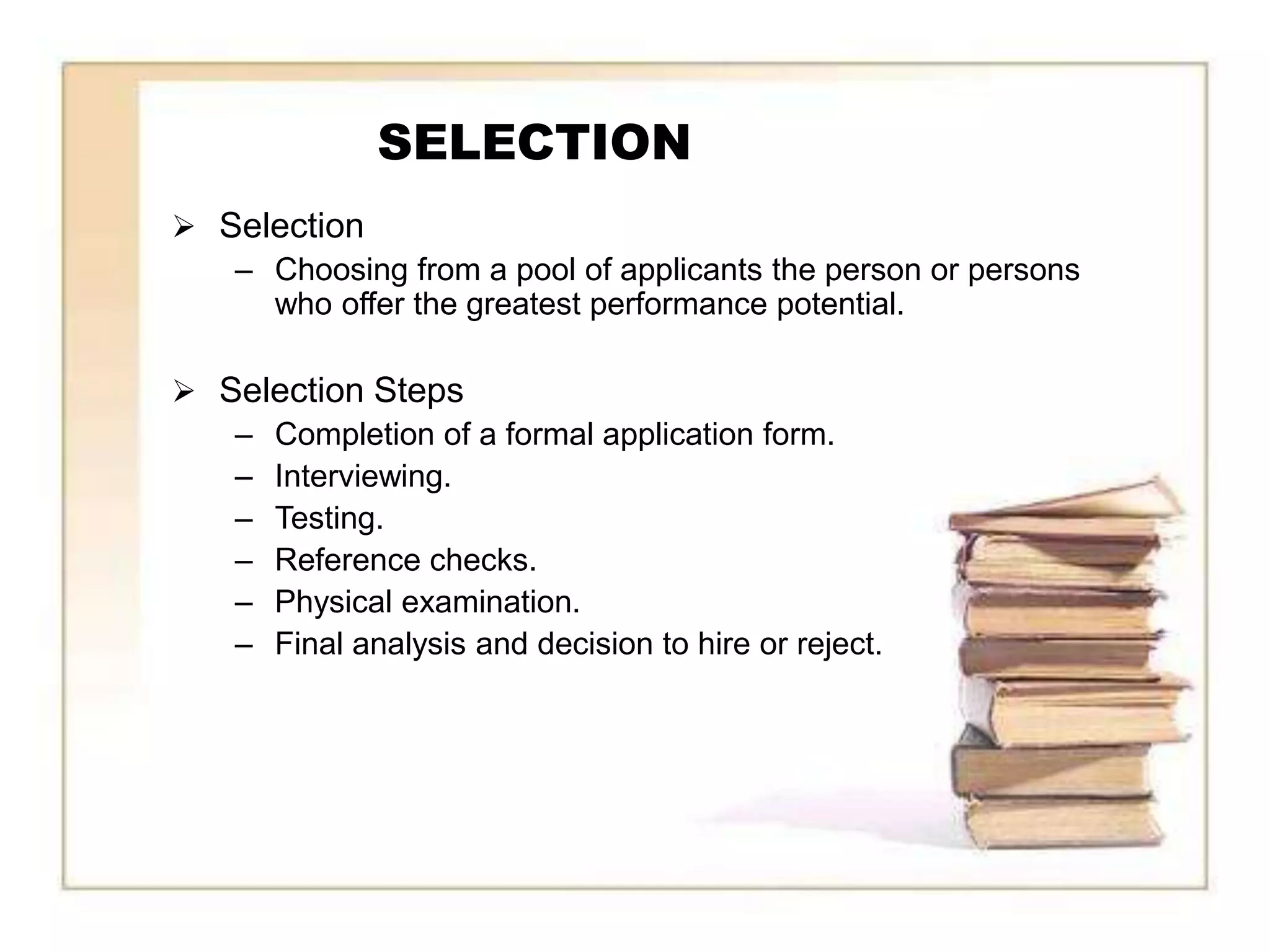SELECTION
 Selection
   – Choosing from a pool of applicants the person or persons
     who offer the greatest performance potential.

 Selection Steps
   – Completion of a formal application form.
   – Interviewing.
   – Testing.
   – Reference checks.
   – Physical examination.
   – Final analysis and decision to hire or reject.
 