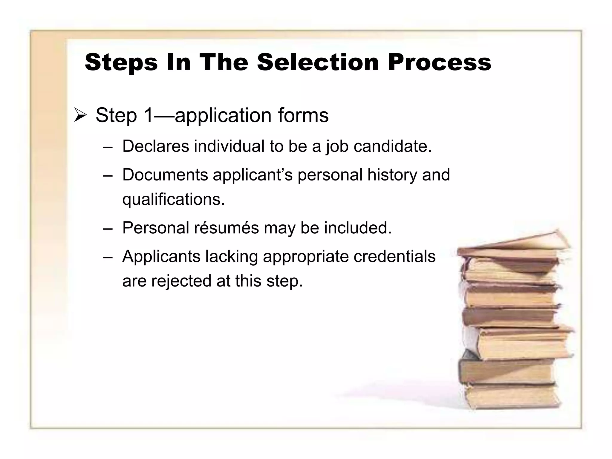 Steps In The Selection Process

 Step 1—application forms
   – Declares individual to be a job candidate.
   – Documents applicant’s personal history and
     qualifications.
   – Personal résumés may be included.
   – Applicants lacking appropriate credentials
     are rejected at this step.
 