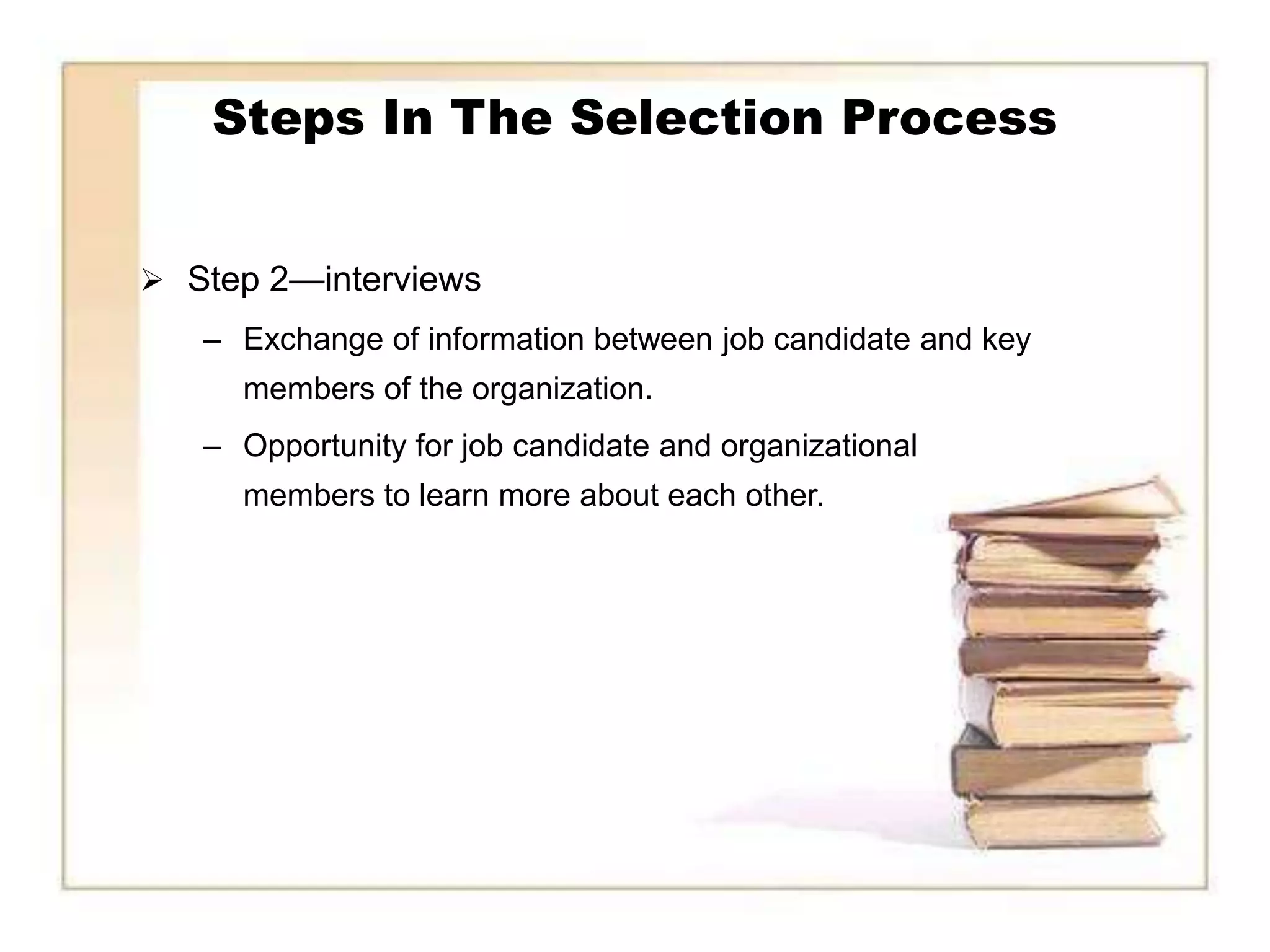 Steps In The Selection Process


 Step 2—interviews
   – Exchange of information between job candidate and key
     members of the organization.
   – Opportunity for job candidate and organizational
     members to learn more about each other.
 