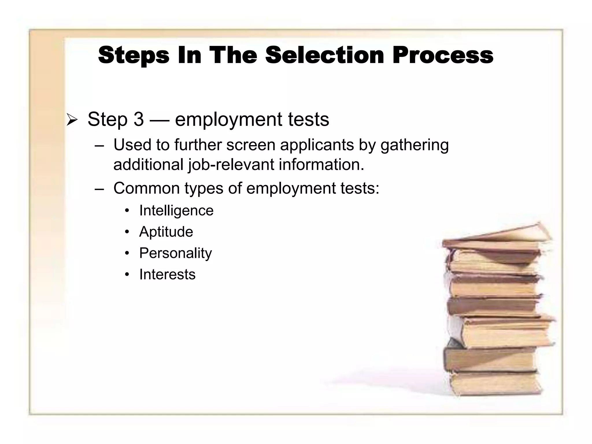 Steps In The Selection Process

 Step 3 — employment tests
   – Used to further screen applicants by gathering
     additional job-relevant information.
   – Common types of employment tests:
       •   Intelligence
       •   Aptitude
       •   Personality
       •   Interests
 