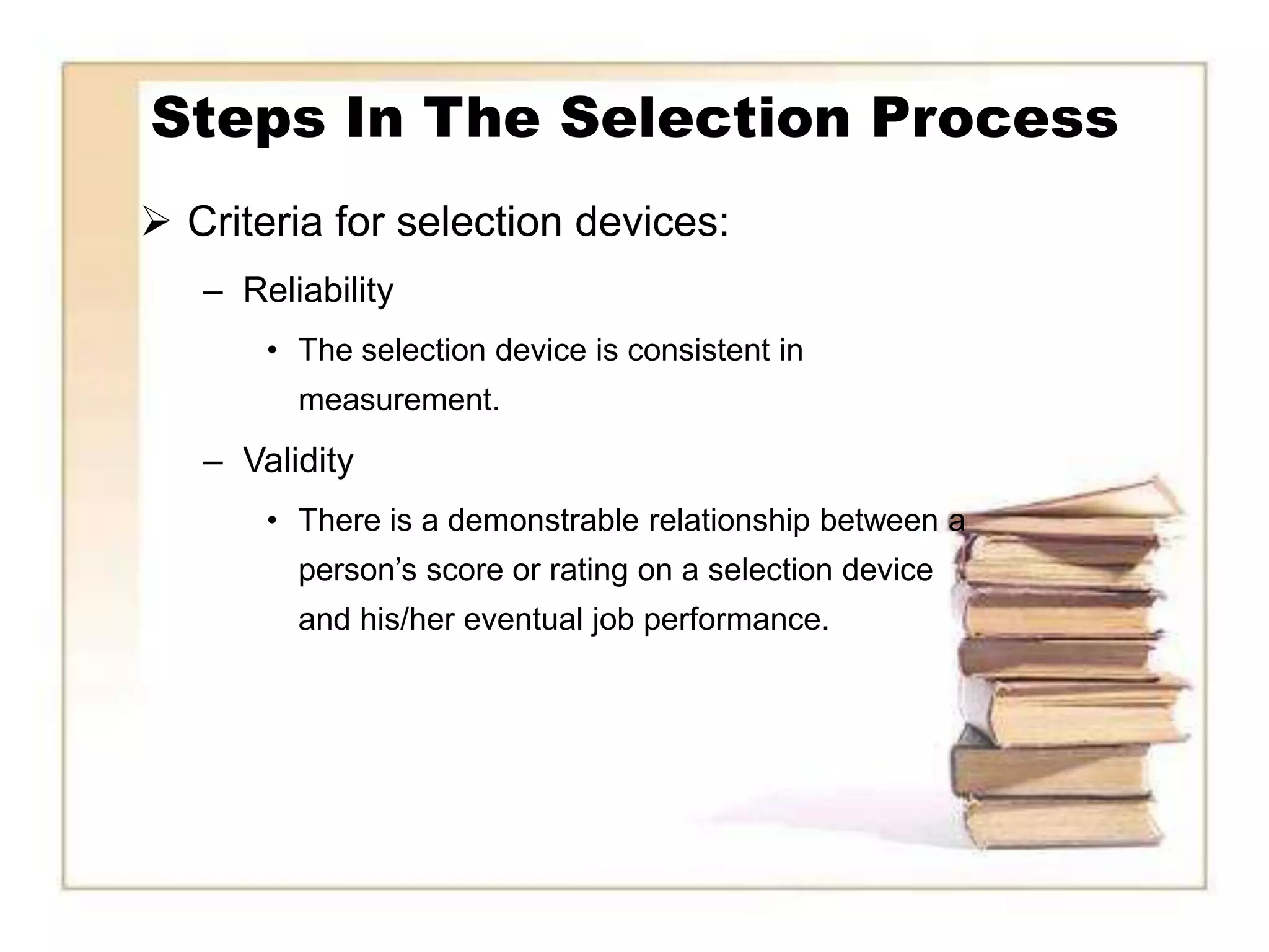 Steps In The Selection Process
 Criteria for selection devices:
   – Reliability
       • The selection device is consistent in
         measurement.
   – Validity
       • There is a demonstrable relationship between a
         person’s score or rating on a selection device
         and his/her eventual job performance.
 