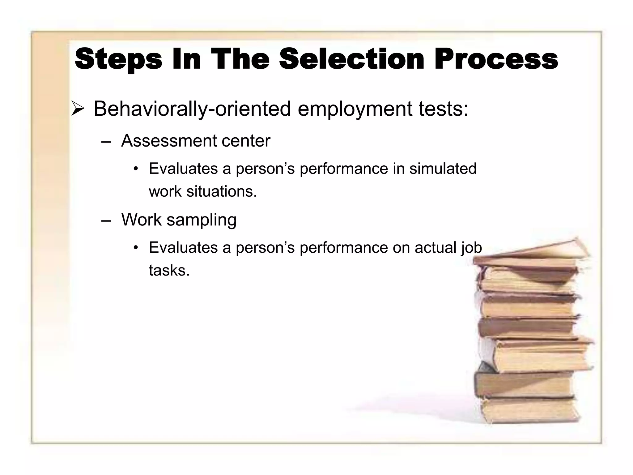 Steps In The Selection Process
 Behaviorally-oriented employment tests:
   – Assessment center
      • Evaluates a person’s performance in simulated
        work situations.
   – Work sampling
      • Evaluates a person’s performance on actual job
        tasks.
 