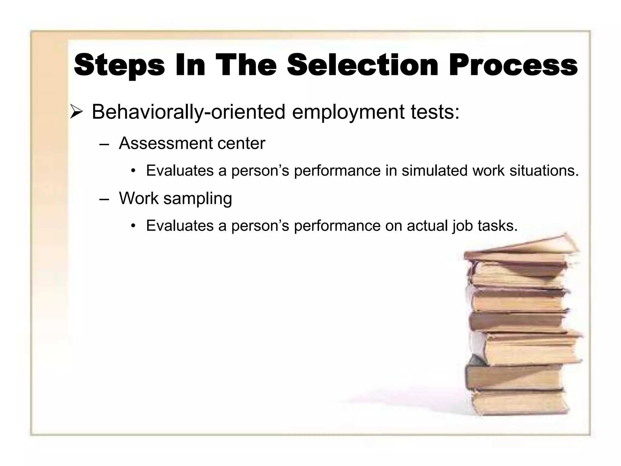 Steps In The Selection Process
 Behaviorally-oriented employment tests:
   – Assessment center
      • Evaluates a person’s performance in simulated work situations.
   – Work sampling
      • Evaluates a person’s performance on actual job tasks.
 