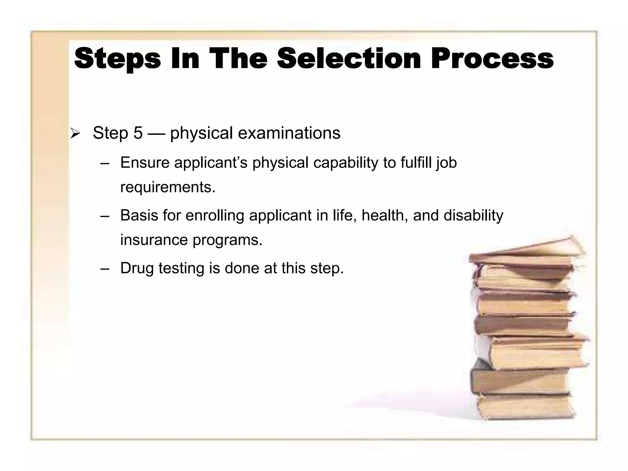 Steps In The Selection Process

 Step 5 — physical examinations
   – Ensure applicant’s physical capability to fulfill job
      requirements.
   – Basis for enrolling applicant in life, health, and disability
      insurance programs.
   – Drug testing is done at this step.
 