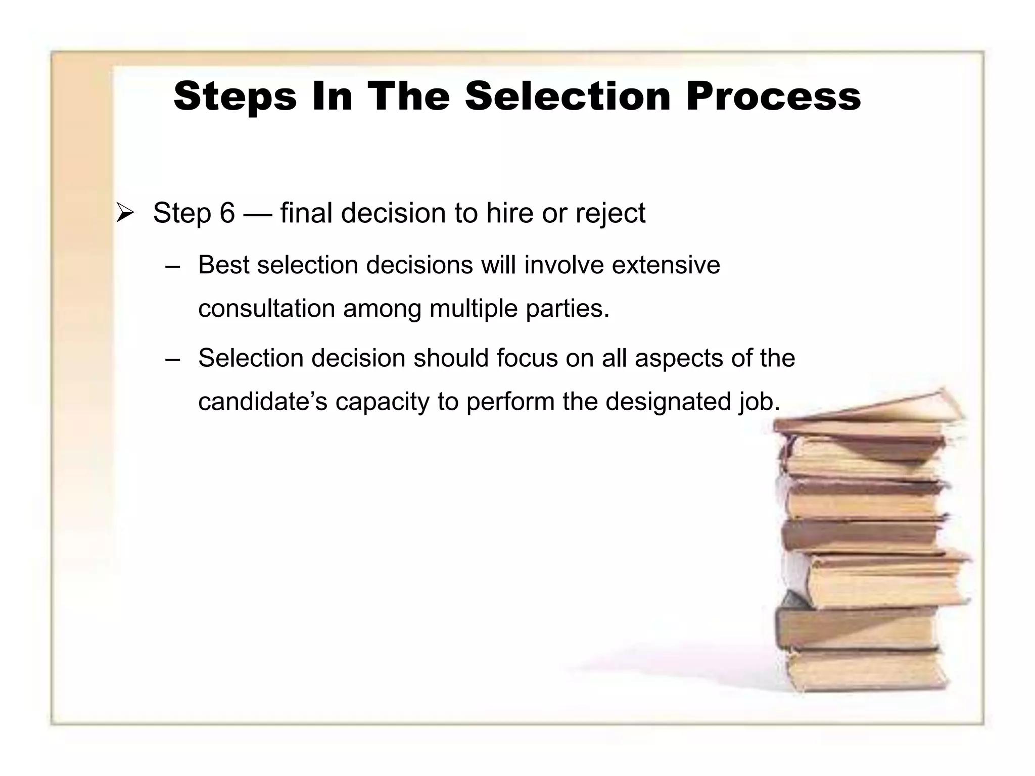 Steps In The Selection Process

 Step 6 — final decision to hire or reject
    – Best selection decisions will involve extensive
      consultation among multiple parties.
    – Selection decision should focus on all aspects of the
      candidate’s capacity to perform the designated job.
 