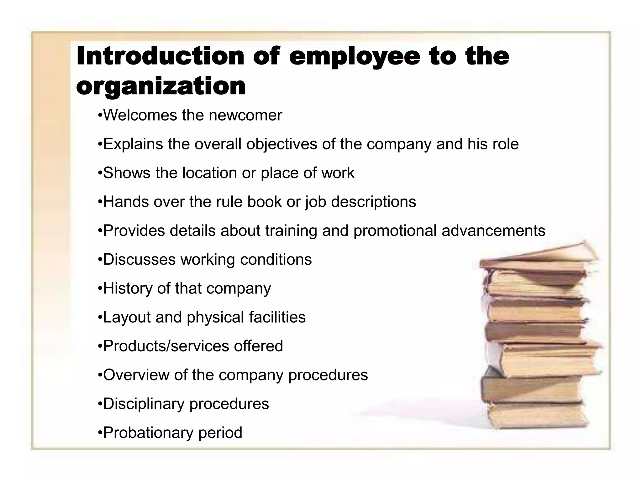 Introduction of employee to the
organization
 •Welcomes the newcomer
 •Explains the overall objectives of the company and his role
 •Shows the location or place of work
 •Hands over the rule book or job descriptions
 •Provides details about training and promotional advancements
 •Discusses working conditions
 •History of that company
 •Layout and physical facilities
 •Products/services offered
 •Overview of the company procedures
 •Disciplinary procedures
 •Probationary period
 