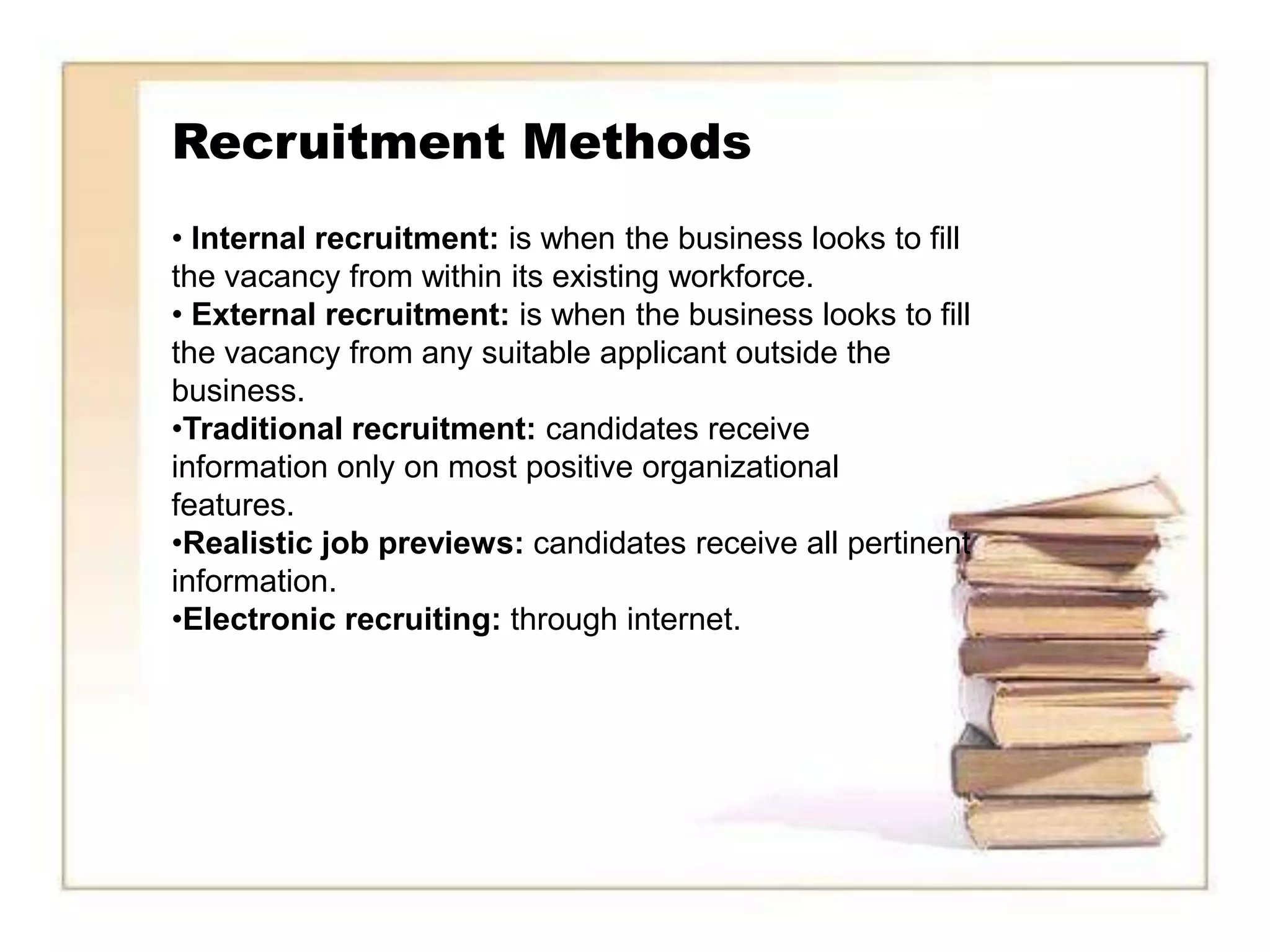 Recruitment Methods
• Internal recruitment: is when the business looks to fill
the vacancy from within its existing workforce.
• External recruitment: is when the business looks to fill
the vacancy from any suitable applicant outside the
business.
•Traditional recruitment: candidates receive
information only on most positive organizational
features.
•Realistic job previews: candidates receive all pertinent
information.
•Electronic recruiting: through internet.
 