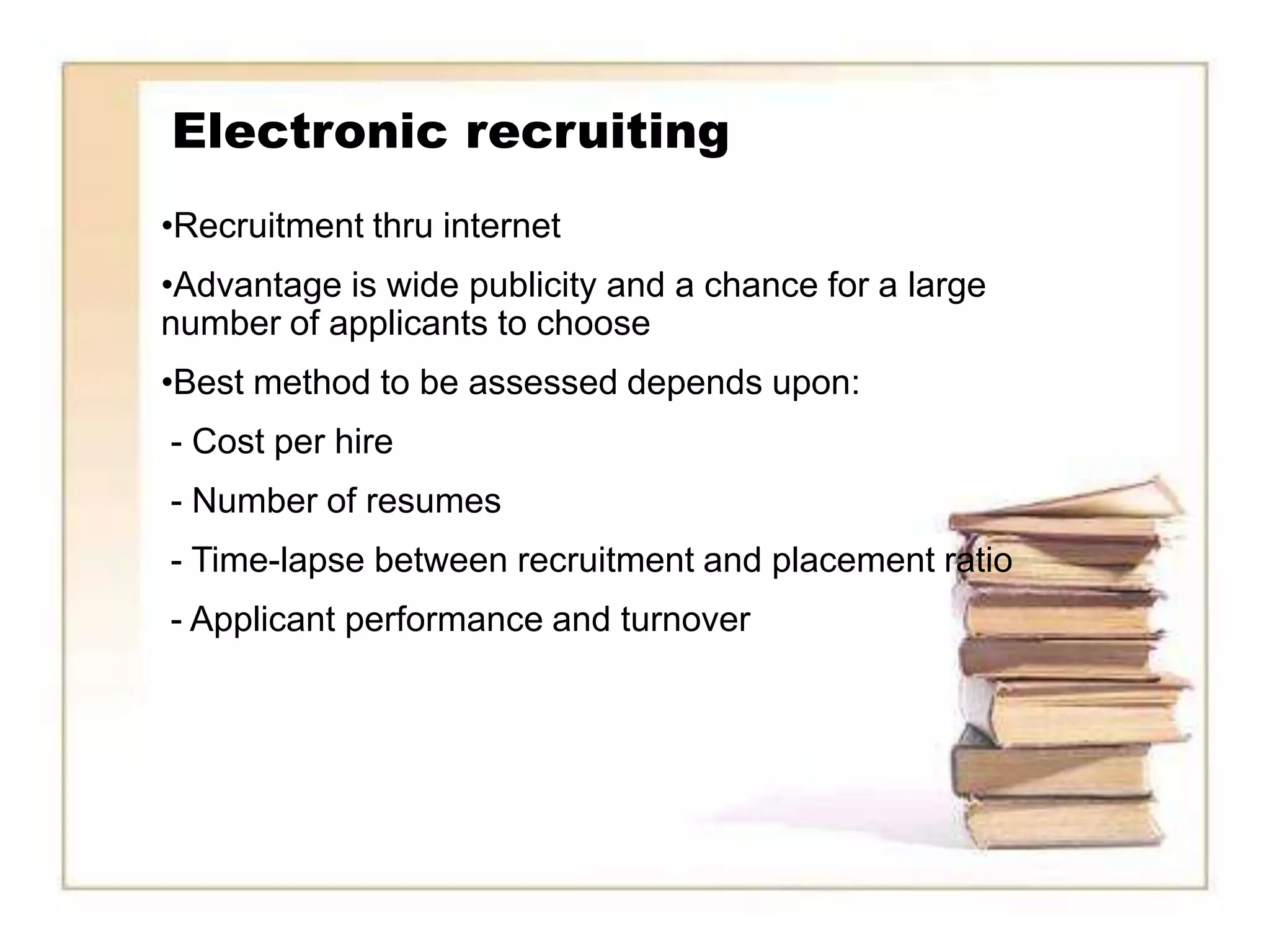 Electronic recruiting
•Recruitment thru internet
•Advantage is wide publicity and a chance for a large
number of applicants to choose
•Best method to be assessed depends upon:
- Cost per hire
- Number of resumes
- Time-lapse between recruitment and placement ratio
- Applicant performance and turnover
 