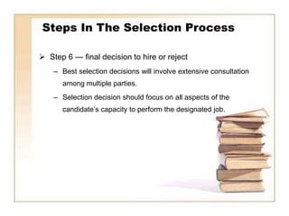 Steps In The Selection Process

 Step 6 — final decision to hire or reject
    – Best selection decisions will involve extensive consultation
      among multiple parties.
    – Selection decision should focus on all aspects of the
      candidate’s capacity to perform the designated job.
 