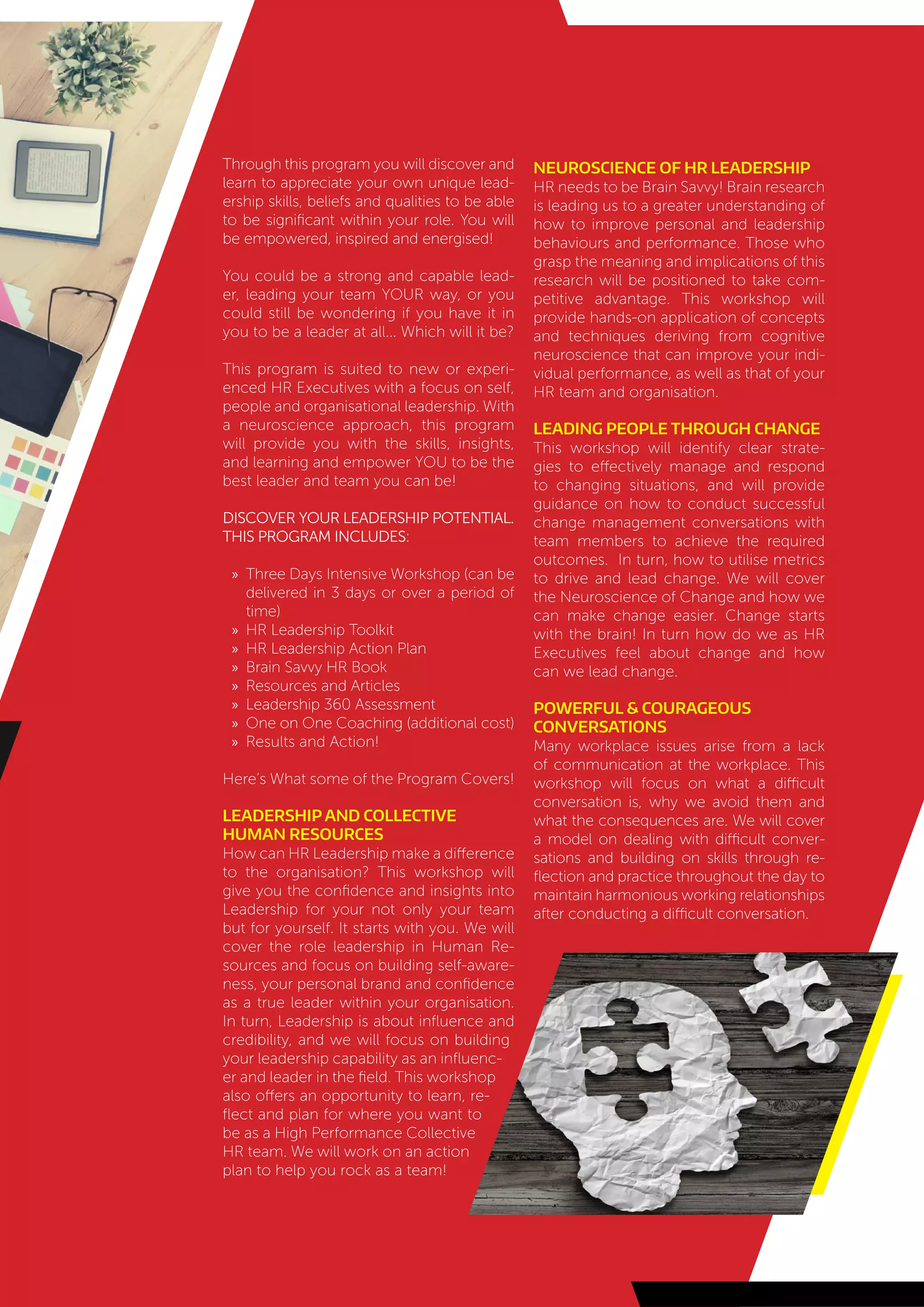 Through this program you will discover and
learn to appreciate your own unique lead-
ership skills, beliefs and qualities to be able
to be significant within your role. You will
be empowered, inspired and energised!
You could be a strong and capable lead-
er, leading your team YOUR way, or you
could still be wondering if you have it in
you to be a leader at all... Which will it be?
This program is suited to new or experi-
enced HR Executives with a focus on self,
people and organisational leadership. With
a neuroscience approach, this program
will provide you with the skills, insights,
and learning and empower YOU to be the
best leader and team you can be!
Discover your leadership potential.
This Program Includes:
»» Three Days Intensive Workshop (can be
delivered in 3 days or over a period of
time)
»» HR Leadership Toolkit
»» HR Leadership Action Plan
»» Brain Savvy HR Book
»» Resources and Articles
»» Leadership 360 Assessment
»» One on One Coaching (additional cost)
»» Results and Action!
Here’s What some of the Program Covers!
Leadership and Collective
Human Resources
How can HR Leadership make a difference
to the organisation? This workshop will
give you the confidence and insights into
Leadership for your not only your team
but for yourself. It starts with you. We will
cover the role leadership in Human Re-
sources and focus on building self-aware-
ness, your personal brand and confidence
as a true leader within your organisation.
In turn, Leadership is about influence and
credibility, and we will focus on building
your leadership capability as an influenc-
er and leader in the field. This workshop
also offers an opportunity to learn, re-
flect and plan for where you want to
be as a High Performance Collective
HR team. We will work on an action
plan to help you rock as a team!
Neuroscience of HR Leadership
HR needs to be Brain Savvy! Brain research
is leading us to a greater understanding of
how to improve personal and leadership
behaviours and performance. Those who
grasp the meaning and implications of this
research will be positioned to take com-
petitive advantage. This workshop will
provide hands-on application of concepts
and techniques deriving from cognitive
neuroscience that can improve your indi-
vidual performance, as well as that of your
HR team and organisation.
Leading People Through Change
This workshop will identify clear strate-
gies to effectively manage and respond
to changing situations, and will provide
guidance on how to conduct successful
change management conversations with
team members to achieve the required
outcomes. In turn, how to utilise metrics
to drive and lead change. We will cover
the Neuroscience of Change and how we
can make change easier. Change starts
with the brain! In turn how do we as HR
Executives feel about change and how
can we lead change.
Powerful & Courageous
Conversations
Many workplace issues arise from a lack
of communication at the workplace. This
workshop will focus on what a difficult
conversation is, why we avoid them and
what the consequences are. We will cover
a model on dealing with difficult conver-
sations and building on skills through re-
flection and practice throughout the day to
maintain harmonious working relationships
after conducting a difficult conversation.
 