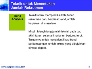 Teknik untuk Menentukan Jumlah Rekrutmen Teknik untuk memprediksi kebutuhan rekrutmen baru berdasar trend jumlah karyawan di masa lalu. Misal : Menghitung jumlah teknisi pada tiap akhir tahun selama lima tahun berturut-turut. Tujuannya untuk   mengidentifikasi trend perkembangan jumlah teknisi yang dibutuhkan dimasa depan. Trend Analysis 