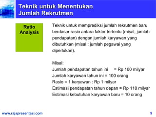Teknik untuk memprediksi jumlah rekrutmen baru berdasar rasio antara faktor tertentu (misal, jumlah pendapatan) dengan jumlah karyawan yang dibutuhkan (misal : jumlah pegawai yang diperlukan).  Misal: Jumlah pendapatan tahun ini  = Rp 100 milyar Jumlah karyawan tahun ini = 100 orang Rasio = 1 karyawan : Rp 1 milyar Estimasi pendapatan tahun depan = Rp 110 milyar Estimasi kebutuhan karyawan baru = 10 orang  Teknik untuk Menentukan Jumlah Rekrutmen Ratio Analysis 