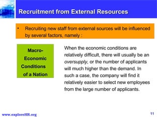 Recruitment from External Resources  Recruiting new staff from external sources will be influenced by several factors, namely : When the economic conditions are relatively difficult, there will usually be an  oversupply,  or the number of applicants will much higher than the demand. In such a case, the company will find it relatively easier to select new employees from the large number of applicants.  Macro- Economic Conditions  of a Nation 