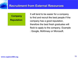 It will tend to be easier for a company to find and recruit the best people if the company has a good reputation, therefore the best fresh graduates will flock to apply to the company. Example : Google, McKinsey or Microsoft.  Company Reputation  Recruitment from External Resources  