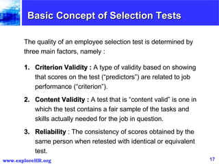 Basic Concept of Selection Tests The quality of an employee selection test is determined by three main factors, namely : Criterion Validity :  A type of validity based on showing that scores on the test (“predictors”) are related to job performance (“criterion”). Content Validity :  A test that is “content valid” is one in which the test contains a fair sample of the tasks and skills actually needed for the job in question. Reliability  : The consistency of scores obtained by the same person when retested with identical or equivalent test. 