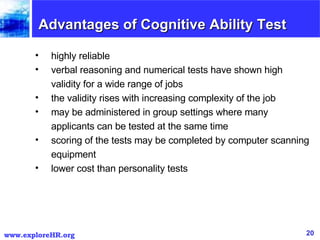 Advantages of Cognitive Ability Test highly reliable  verbal reasoning and numerical tests have shown high validity for a wide range of jobs  the validity rises with increasing complexity of the job  may be administered in group settings where many applicants can be tested at the same time  scoring of the tests may be completed by computer scanning equipment  lower cost than personality tests  