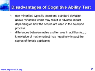 Disadvantages of Cognitive Ability Test non-minorities typically score one standard deviation above minorities which may result in adverse impact depending on how the scores are used in the selection process  differences between males and females in abilities (e.g., knowledge of mathematics) may negatively impact the scores of female applicants  