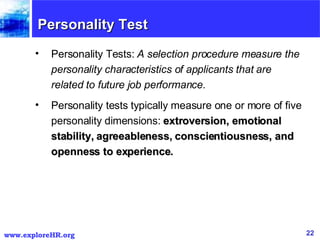 Personality Test Personality Tests:  A selection procedure measure the personality characteristics of applicants that are related to future job performance.   Personality tests typically measure one or more of five personality dimensions:  extroversion, emotional stability, agreeableness, conscientiousness, and openness to experience.  