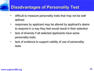Disadvantages of Personality Test difficult to measure personality traits that may not be well defined  responses by applicant may be altered by applicant's desire to respond in a way they feel would result in their selection  lack of diversity if all selected applicants have same personality traits  lack of evidence to support validity of use of personality tests  