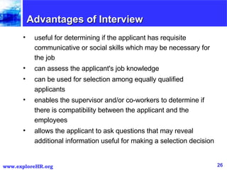 Advantages of Interview useful for determining if the applicant has requisite communicative or social skills which may be necessary for the job  can assess the applicant's job knowledge  can be used for selection among equally qualified applicants  enables the supervisor and/or co-workers to determine if there is compatibility between the applicant and the employees  allows the applicant to ask questions that may reveal additional information useful for making a selection decision  