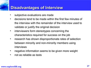 Disadvantages of Interview subjective evaluations are made  decisions tend to be made within the first few minutes of the interview with the remainder of the interview used to validate or justify the original decision  interviewers form stereotypes concerning the characteristics required for success on the job  research has shown disproportionate rates of selection between minority and non-minority members using interviews  negative information seems to be given more weight  not as reliable as tests  