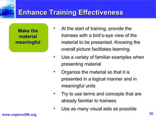 Enhance Training Effectiveness Make the material meaningful At the start of training, provide the trainees with a bird’s-eye view of the material to be presented. Knowing the overall picture facilitates learning. Use a variety of familiar examples when presenting material Organize the material so that it is presented in a logical manner and in meaningful units Try to use terms and concepts that are already familiar to trainees Use as many visual aids as possible 